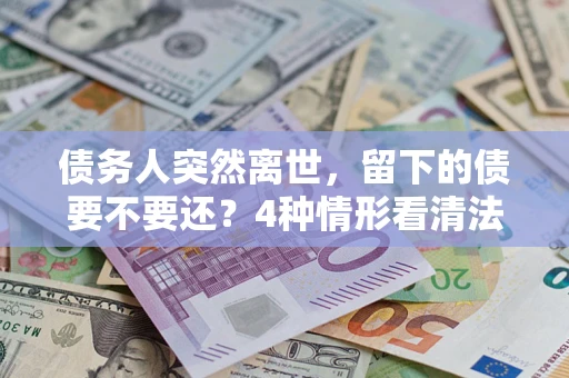 济南债务人突然离世，留下的债要不要还？4种情形看清法律判决