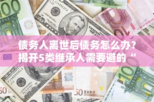 济南债务人离世后债务怎么办？揭开5类继承人需要避的“坑”