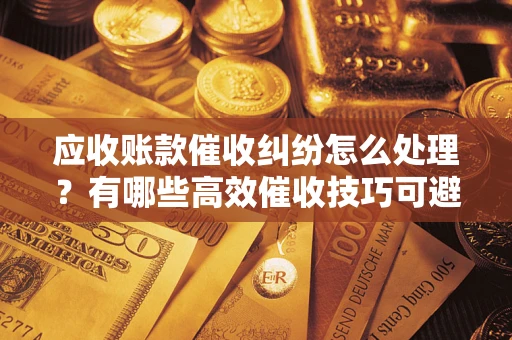 济南应收账款催收纠纷怎么处理？有哪些高效催收技巧可避免坏账？