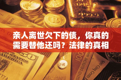 济南亲人离世欠下的债，你真的需要替他还吗？法律的真相或许与你想的不一样